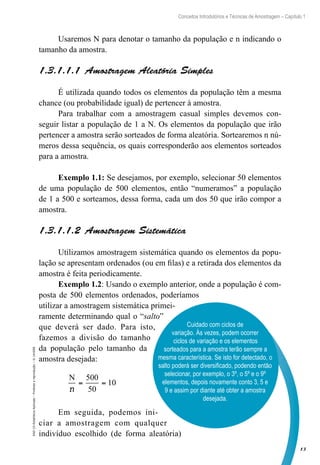 13
Conceitos Introdutórios e Técnicas de Amostragem – Capítulo 1
EAD-15-Estatística
Aplicada
–
Proibida
a
reprodução
–
©
UniSEB
Usaremos N para denotar o tamanho da população e n indicando o
tamanho da amostra.
1.3.1.1.1  Amostragem Aleatória Simples
É utilizada quando todos os elementos da população têm a mesma
chance (ou probabilidade igual) de pertencer à amostra.
Para trabalhar com a amostragem casual simples devemos con-
seguir listar a população de 1 a N. Os elementos da população que irão
pertencer a amostra serão sorteados de forma aleatória. Sortearemos n nú-
meros dessa sequência, os quais corresponderão aos elementos sorteados
para a amostra.
Exemplo 1.1: Se desejamos, por exemplo, selecionar 50 elementos
de uma população de 500 elementos, então “numeramos” a população
de 1 a 500 e sorteamos, dessa forma, cada um dos 50 que irão compor a
amostra.
1.3.1.1.2  Amostragem Sistemática
Utilizamos amostragem sistemática quando os elementos da popu-
lação se apresentam ordenados (ou em filas) e a retirada dos elementos da
amostra é feita periodicamente.
Exemplo 1.2: Usando o exemplo anterior, onde a população é com-
posta de 500 elementos ordenados, poderíamos
utilizar a amostragem sistemática primei-
ramente determinando qual o “salto”
que deverá ser dado. Para isto,
fazemos a divisão do tamanho
da população pelo tamanho da
amostra desejada:
N
n
= =
500
50
10
Em seguida, podemos ini-
ciar a amostragem com qualquer
indivíduo escolhido (de forma aleatória)
Cuidado com ciclos de
variação. Às vezes, podem ocorrer
ciclos de variação e os elementos
sorteados para a amostra terão sempre a
mesma característica. Se isto for detectado, o
salto poderá ser diversificado, podendo então
selecionar, por exemplo, o 3º, o 5º e o 9º
elementos, depois novamente conto 3, 5 e
9 e assim por diante até obter a amostra
desejada.
 