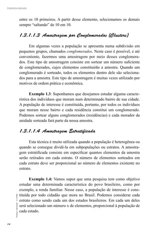 14
Estatística Aplicada
Proibida
a
reprodução
–
©
UniSEB
entre os 10 primeiros. A partir desse elemento, selecionamos os demais
sempre “saltando” de 10 em 10.
1.3.1.1.3  Amostragem por Conglomerados (Clusters)
Em algumas vezes a população se apresenta numa subdivisão em
pequenos grupos, chamados conglomerados. Neste caso é possível, e até
conveniente, fazermos uma amostragem por meio desses conglomera-
dos. Este tipo de amostragem consiste em sortear um número suficiente
de conglomerados, cujos elementos constituirão a amostra. Quando um
conglomerado é sorteado, todos os elementos dentro dele são seleciona-
dos para a amostra. Este tipo de amostragem é muitas vezes utilizado por
motivos de ordem prática e econômica.
Exemplo 1.3: Suponhamos que desejamos estudar alguma caracte-
rística dos indivíduos que moram num determinado bairro de sua cidade.
A população de interesse é constituída, portanto, por todos os indivíduos
que moram nesse bairro e cada residência constitui um conglomerado.
Podemos sortear alguns conglomerados (residências) e cada morador da
unidade sorteada fará parte da nossa amostra.
1.3.1.1.4  Amostragem Estratificada
Esta técnica é muito utilizada quando a população é heterogênea ou
quando se consegue dividi-la em subpopulações ou estratos. A amostra-
gem estratificada consiste em especificar quantos elementos da amostra
serão retirados em cada estrato. O número de elementos sorteados em
cada estrato deve ser proporcional ao número de elementos existente no
estrato.
Exemplo 1.4: Vamos supor que uma pesquisa tem como objetivo
estudar uma determinada característica do povo brasileiro, como por
exemplo, a renda familiar. Nesse caso, a população de interesse é cons-
tituída por todo cidadão que mora no Brasil. Podemos considerar cada
estrato como sendo cada um dos estados brasileiros. Em cada um deles
será selecionado um número x de elementos, proporcional à população de
cada estado.
 