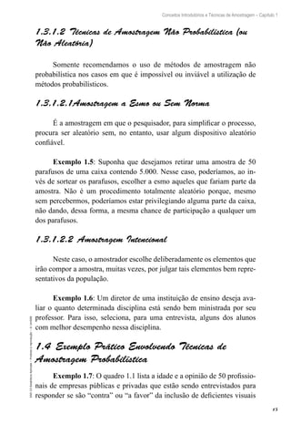 15
Conceitos Introdutórios e Técnicas de Amostragem – Capítulo 1
EAD-15-Estatística
Aplicada
–
Proibida
a
reprodução
–
©
UniSEB
1.3.1.2  Técnicas de Amostragem Não Probabilística (ou
Não Aleatória)
Somente recomendamos o uso de métodos de amostragem não
probabilística nos casos em que é impossível ou inviável a utilização de
métodos probabilísticos.
1.3.1.2.1Amostragem a Esmo ou Sem Norma
É a amostragem em que o pesquisador, para simplificar o processo,
procura ser aleatório sem, no entanto, usar algum dispositivo aleatório
confiável.
Exemplo 1.5: Suponha que desejamos retirar uma amostra de 50
parafusos de uma caixa contendo 5.000. Nesse caso, poderíamos, ao in-
vés de sortear os parafusos, escolher a esmo aqueles que fariam parte da
amostra. Não é um procedimento totalmente aleatório porque, mesmo
sem percebermos, poderíamos estar privilegiando alguma parte da caixa,
não dando, dessa forma, a mesma chance de participação a qualquer um
dos parafusos.
1.3.1.2.2  Amostragem Intencional
Neste caso, o amostrador escolhe deliberadamente os elementos que
irão compor a amostra, muitas vezes, por julgar tais elementos bem repre-
sentativos da população.
Exemplo 1.6: Um diretor de uma instituição de ensino deseja ava-
liar o quanto determinada disciplina está sendo bem ministrada por seu
professor. Para isso, seleciona, para uma entrevista, alguns dos alunos
com melhor desempenho nessa disciplina.
1.4  Exemplo Prático Envolvendo Técnicas de
Amostragem Probabilística
Exemplo 1.7: O quadro 1.1 lista a idade e a opinião de 50 profissio-
nais de empresas públicas e privadas que estão sendo entrevistados para
responder se são “contra” ou “a favor” da inclusão de deficientes visuais
 