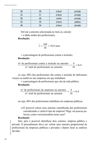 18
Estatística Aplicada
Proibida
a
reprodução
–
©
UniSEB
28 29 a favor privada
33 31 a favor privada
38 46 contra privada
43 35 a favor pública
48 34 a favor privada
b)	Com a amostra selecionada no item a), calcule:
•	a idade média dos profissionais;
Resolução:
x = =
348
10
34 8
, anos
•	a porcentagem de profissionais contra a inclusão;
Resolução:
n de profissionais contra a inclusão na amostra
n total de profissi
o
o o
onais na amostra
= =
4
10
0 4
,
ou seja, 40% dos profissionais são contra a inclusão de deficientes
visuais ou auditivos nas empresas em que trabalham.
•	a porcentagem de profissionais que são da rede pública.
Resolução:
n de profissionais de empresas na amostra
n total de profissionais
o
o n
na amostra
= =
4
10
0 4
,
ou seja, 40% dos profissionais trabalham em empresas públicas.
c)	É possível retirar uma amostra estratificada dos profissionais
considerando a variável tipo de empresa? Diga, em poucas pa-
lavras, como você procederia neste caso?
Resolução:
Sim, pois é possível identificar dois estratos: empresa pública e
privada. O procedimento deve ser: retirar uma amostra proporcional de
profissionais de empresas públicas e privadas e depois fazer as análises
devidas.
 