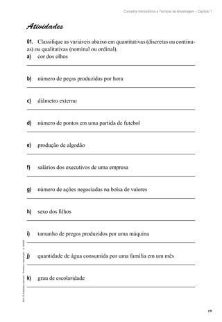 19
Conceitos Introdutórios e Técnicas de Amostragem – Capítulo 1
EAD-15-Estatística
Aplicada
–
Proibida
a
reprodução
–
©
UniSEB
Atividades
01.	 Classifique as variáveis abaixo em quantitativas (discretas ou contínu-
as) ou qualitativas (nominal ou ordinal).
a)	 cor dos olhos
b)	 número de peças produzidas por hora
c)	 diâmetro externo
d)	 número de pontos em uma partida de futebol
e)	 produção de algodão
f)	 salários dos executivos de uma empresa
g)	 número de ações negociadas na bolsa de valores
h)	 sexo dos filhos
i)	 tamanho de pregos produzidos por uma máquina
j)	 quantidade de água consumida por uma família em um mês
k)	 grau de escolaridade
 