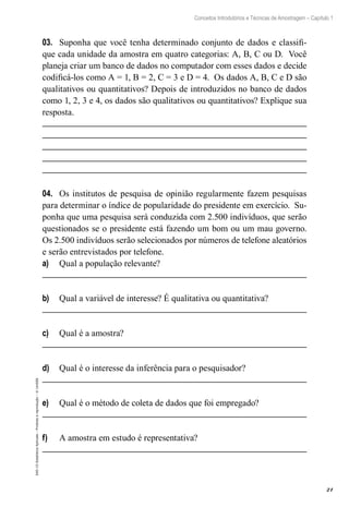 21
Conceitos Introdutórios e Técnicas de Amostragem – Capítulo 1
EAD-15-Estatística
Aplicada
–
Proibida
a
reprodução
–
©
UniSEB
03.	 Suponha que você tenha determinado conjunto de dados e classifi-
que cada unidade da amostra em quatro categorias: A, B, C ou D. Você
planeja criar um banco de dados no computador com esses dados e decide
codificá-los como A = 1, B = 2, C = 3 e D = 4. Os dados A, B, C e D são
qualitativos ou quantitativos? Depois de introduzidos no banco de dados
como 1, 2, 3 e 4, os dados são qualitativos ou quantitativos? Explique sua
resposta.
04.	 Os institutos de pesquisa de opinião regularmente fazem pesquisas
para determinar o índice de popularidade do presidente em exercício. Su-
ponha que uma pesquisa será conduzida com 2.500 indivíduos, que serão
questionados se o presidente está fazendo um bom ou um mau governo.
Os 2.500 indivíduos serão selecionados por números de telefone aleatórios
e serão entrevistados por telefone.
a)	 Qual a população relevante?
b)	 Qual a variável de interesse? É qualitativa ou quantitativa?
c)	 Qual é a amostra?
d)	 Qual é o interesse da inferência para o pesquisador?
e)	 Qual é o método de coleta de dados que foi empregado?
f)	 A amostra em estudo é representativa?
 