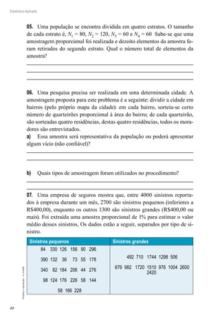 22
Estatística Aplicada
Proibida
a
reprodução
–
©
UniSEB
05.	 Uma população se encontra dividida em quatro estratos. O tamanho
de cada estrato é, N1 = 80, N2 = 120, N3 = 60 e N4 = 60 Sabe-se que uma
amostragem proporcional foi realizada e dezoito elementos da amostra fo-
ram retirados do segundo estrato. Qual o número total de elementos da
amostra?
06.	 Uma pesquisa precisa ser realizada em uma determinada cidade. A
amostragem proposta para este problema é a seguinte: dividir a cidade em
bairros (pelo próprio mapa da cidade): em cada bairro, sorteia-se certo
número de quarteirões proporcional à área do bairro; de cada quarteirão,
são sorteadas quatro residências, destas quatro residências, todos os mora-
dores são entrevistados.
a)	 Essa amostra será representativa da população ou poderá apresentar
algum vício (não confiável)?
b)	 Quais tipos de amostragem foram utilizados no procedimento?
07.	 Uma empresa de seguros mostra que, entre 4000 sinistros reporta-
dos à empresa durante um mês, 2700 são sinistros pequenos (inferiores a
R$400,00), enquanto os outros 1300 são sinistros grandes (R$400,00 ou
mais). Foi extraída uma amostra proporcional de 1% para estimar o valor
médio desses sinistros, Os dados estão a seguir, separados por tipo de si-
nistro.
Sinistros pequenos Sinistros grandes
84 330 126 156 90 296
390 132 36 73 55 178
340 82 184 206 44 276
98 124 176 226 58 144
58 166 228
492 710 1744 1298 506
676 982 1720 1510 976 1004 2600
2420
 