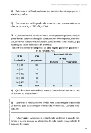 23
Conceitos Introdutórios e Técnicas de Amostragem – Capítulo 1
EAD-15-Estatística
Aplicada
–
Proibida
a
reprodução
–
©
UniSEB
a)	 Determine a média de cada uma das amostras (sinistros pequenos e
sinistros grandes),
b)	 Determine sua média ponderada, tomando como pesos os dois tama-
nhos de estratos N1 = 2700 e N2 = 1300.
08.	 Consideremos um estudo realizado em empresas de pequeno e médio
porte de uma determinada região composto por 1000 empresas, distribuí-
das, quanto ao número de funcionários, como mostra a tabela abaixo, e que
nesta região sejam amostrados 50 empresas.
Distribuição do n° de empresas de uma região qualquer, quanto ao
n° de funcionários.
Nº de
funcionários
Nº de
propriedades
Amostra estratificada
(n = 50)
Uniforme Proporcional
0 ├ 20
20 ├ 50
50 ├ 100
100 ├ 200
200 ├ 400
500
320
100
50
30
Total 1000 50 50
a)	 Qual deverá ser o tamanho da amostra dentro de cada estrato no caso
uniforme e no proporcional?
b)	 Determine a média amostral obtida para a amostragem estratificada
uniforme e para a amostragem estratificada proporcional. Comente os re-
sultados.
Observação: Amostragem estratificada uniforme é quando reti-
ramos o mesmo número de elementos de cada estrato, independente do
tamanho do estrato.
 