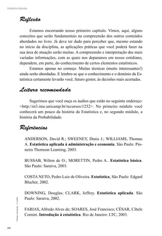 24
Estatística Aplicada
Proibida
a
reprodução
–
©
UniSEB
Reflexão
Estamos encerrando nosso primeiro capítulo. Vimos, aqui, alguns
conceitos que serão fundamentais na compreensão dos outros conteúdos
abordados no livro. Já deve ter dado para perceber que, mesmo estando
no início da disciplina, as aplicações práticas que você poderá fazer na
sua área de atuação serão muitas. A compreensão e interpretação das mais
variadas informações, com as quais nos deparamos em nosso cotidiano,
dependem, em parte, do conhecimento de certos elementos estatísticos.
Estamos apenas no começo. Muitas técnicas (muito interessantes!)
ainda serão abordadas. E lembre-se que o conhecimento e o domínio da Es-
tatística certamente levarão você, futuro gestor, às decisões mais acertadas.
Leitura recomendada
Sugerimos que você ouça os áudios que estão no seguinte endereço:
<http://m3.ime.unicamp.br/recursos/1252>. No primeiro módulo você
conhecerá um pouco da história da Estatística e, no segundo módulo, a
história da Probabilidade.
Referências
ANDERSON, David R.; SWEENEY, Denis J.; WILLIAMS, Thomas
A. Estatística aplicada à administração e economia. São Paulo: Pio-
neira Thomson Learning, 2003.
BUSSAB, Wilton de O.; MORETTIN, Pedro A.. Estatística básica.
São Paulo: Saraiva, 2003.
COSTA NETO, Pedro Luiz de Oliveira. Estatística, São Paulo: Edgard
Blucher, 2002.
DOWNING, Douglas; CLARK, Jeffrey. Estatística aplicada. São
Paulo: Saraiva, 2002.
FARIAS, Alfredo Alves de; SOARES, José Francisco; CÉSAR, Cibele
Comini. Introdução à estatística. Rio de Janeiro: LTC, 2003.
 