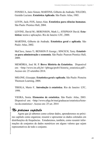 25
Conceitos Introdutórios e Técnicas de Amostragem – Capítulo 1
EAD-15-Estatística
Aplicada
–
Proibida
a
reprodução
–
©
UniSEB
FONSECA, Jairo Simon; MARTINS, Gilberto de Andrade; TOLEDO,
Geraldo Luciano. Estatística Aplicada. São Paulo: Atlas, 1985.
LEVIN, Jack; FOX, James Alan. Estatística para ciências humanas.
São Paulo: Prentice Hall, 2004.
LEVINE, David M.; BERENSON, Mark L.; STEPHAN David. Esta-
tística: teoria e aplicações. Rio de Janeiro: LTC, 2000.
MARTINS, Gilberto de Andrade. Estatística geral e aplicada. São
Paulo: Atlas, 2002.
McClave, James T.; BENSON P. George.; SINCICH, Terry. Estatísti-
ca para adminstração e economia. São Paulo: Pearson Prentice Hall,
2009.
MEMÓRIA, José M. P. Breve História da Estatística. Disponível
em: <http://www.im.ufrj.br/~lpbraga/prob1/historia_estatistica.pdf>.
Acesso em: 25 setembro 2014.
MILONE, Giuseppe. Estatística geral e aplicada. São Paulo: Pioneira
Thomson Learning, 2004.
TRIOLA, Mario F.. Introdução à estatística. Rio de Janeiro: LTC,
1999.
VIEIRA, Sonia. Elementos de estatística. São Paulo: Atlas, 2003.
Disponível em: <http://www.ufrgs.br/mat/graduacao/estatistica/histo-
ria-da-estatistica>. Acesso em: 25 set. 2014
No próximo capítulo
Agora que já sabemos como coletar dados, aprenderemos no próxi-
mo capítulo como organizar, resumir e apresentar os dados coletados em
distribuições de frequências. Estudaremos, também, como resumir infor-
mações de conjuntos de dados numéricos em alguns valores que sejam
representativos de todo o conjunto.
 