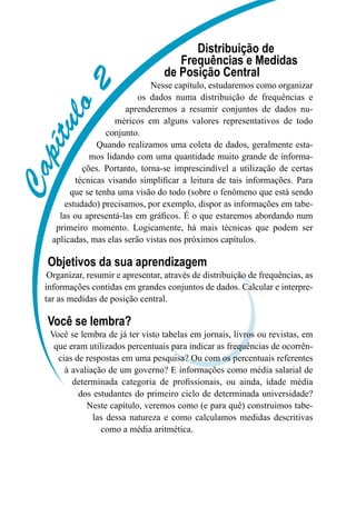 C
a
p
í
t
u
l
o
2
Distribuição de
Frequências e Medidas
de Posição Central
Nesse capítulo, estudaremos como organizar
os dados numa distribuição de frequências e
aprenderemos a resumir conjuntos de dados nu-
méricos em alguns valores representativos de todo
conjunto.
Quando realizamos uma coleta de dados, geralmente esta-
mos lidando com uma quantidade muito grande de informa-
ções. Portanto, torna-se imprescindível a utilização de certas
técnicas visando simplificar a leitura de tais informações. Para
que se tenha uma visão do todo (sobre o fenômeno que está sendo
estudado) precisamos, por exemplo, dispor as informações em tabe-
las ou apresentá-las em gráficos. É o que estaremos abordando num
primeiro momento. Logicamente, há mais técnicas que podem ser
aplicadas, mas elas serão vistas nos próximos capítulos.
Objetivos da sua aprendizagem
Organizar, resumir e apresentar, através de distribuição de frequências, as
informações contidas em grandes conjuntos de dados. Calcular e interpre-
tar as medidas de posição central.
Você se lembra?
Você se lembra de já ter visto tabelas em jornais, livros ou revistas, em
que eram utilizados percentuais para indicar as frequências de ocorrên-
cias de respostas em uma pesquisa? Ou com os percentuais referentes
à avaliação de um governo? E informações como média salarial de
determinada categoria de profissionais, ou ainda, idade média
dos estudantes do primeiro ciclo de determinada universidade?
Neste capítulo, veremos como (e para quê) construimos tabe-
las dessa natureza e como calculamos medidas descritivas
como a média aritmética.
 