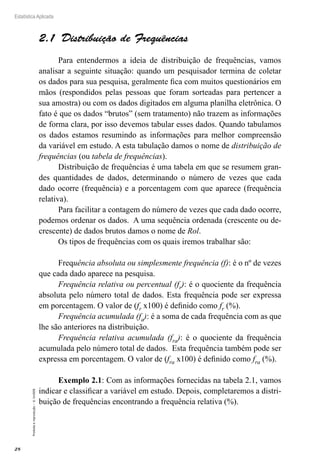 28
Estatística Aplicada
Proibida
a
reprodução
–
©
UniSEB
2.1  Distribuição de Frequências
Para entendermos a ideia de distribuição de frequências, vamos
analisar a seguinte situação: quando um pesquisador termina de coletar
os dados para sua pesquisa, geralmente fica com muitos questionários em
mãos (respondidos pelas pessoas que foram sorteadas para pertencer a
sua amostra) ou com os dados digitados em alguma planilha eletrônica. O
fato é que os dados “brutos” (sem tratamento) não trazem as informações
de forma clara, por isso devemos tabular esses dados. Quando tabulamos
os dados estamos resumindo as informações para melhor compreensão
da variável em estudo. A esta tabulação damos o nome de distribuição de
frequências (ou tabela de frequências).
Distribuição de frequências é uma tabela em que se resumem gran-
des quantidades de dados, determinando o número de vezes que cada
dado ocorre (frequência) e a porcentagem com que aparece (frequência
relativa).
Para facilitar a contagem do número de vezes que cada dado ocorre,
podemos ordenar os dados. A uma sequência ordenada (crescente ou de-
crescente) de dados brutos damos o nome de Rol.
Os tipos de frequências com os quais iremos trabalhar são:
Frequência absoluta ou simplesmente frequência (f): é o nº de vezes
que cada dado aparece na pesquisa.
Frequência relativa ou percentual (fr): é o quociente da frequência
absoluta pelo número total de dados. Esta frequência pode ser expressa
em porcentagem. O valor de (fr x100) é definido como fr (%).
Frequência acumulada (fa): é a soma de cada frequência com as que
lhe são anteriores na distribuição.
Frequência relativa acumulada (fra): é o quociente da frequência
acumulada pelo número total de dados. Esta frequência também pode ser
expressa em porcentagem. O valor de (fra x100) é definido como fra (%).
Exemplo 2.1: Com as informações fornecidas na tabela 2.1, vamos
indicar e classificar a variável em estudo. Depois, completaremos a distri-
buição de frequências encontrando a frequência relativa (%).
 