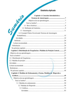 S
u
m
á
r
i
o
Estatística Aplicada
Capítulo 1: Conceitos Introdutórios e
Técnicas de Amostragem......................................... 7
Objetivos da sua aprendizagem.
........................................ 7
Você se lembra?.
...................................................................... 7
1.1  Breve histórico....................................................................... 8
1.2  Definição de Estatística.............................................................. 8
1.3  Amostragem.................................................................................. 11
1.4  Exemplo Prático Envolvendo Técnicas de Amostragem
Probabilística.
............................................................................................... 15
Atividades....................................................................................................... 19
Reflexão............................................................................................................. 24
Leitura recomendada............................................................................................. 24
Referências.............................................................................................................. 24
No próximo capítulo.................................................................................................. 25
Capítulo 2: Distribuição de Frequências e Medidas de Posição Central............. 27
Objetivos da sua aprendizagem.................................................................................... 27
Você se lembra?............................................................................................................. 27
2.1  Distribuição de Frequências.................................................................................... 28
2.2  Medidas de posição.................................................................................................. 33
Atividades....................................................................................................................... 43
Leitura recomendada...................................................................................................... 47
Referências.................................................................................................................... 47
No próximo capítulo.
.................................................................................................... 48
Capítulo 3: Medidas de Ordenamento e Forma, Medidas de Dispersão e
Gráficos................................................................................................................... 49
Objetivos da sua aprendizagem............................................................................ 49
Você se lembra?................................................................................................ 49
3.1  Medidas de ordenamento.
....................................................................... 50
3.2  Medidas de Dispersão........................................................................ 59
3.3  Gráficos........................................................................................... 73
Atividades.......................................................................................... 83
 