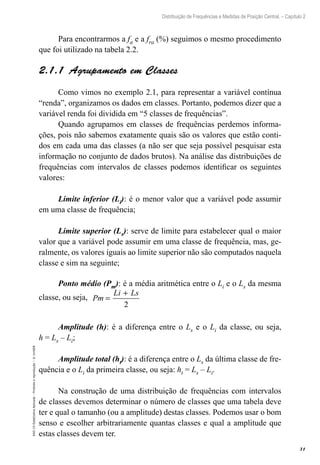 31
Distribuição de Frequências e Medidas de Posição Central. – Capítulo 2
EAD-15-Estat[istica
Aplicada
–
Proibida
a
reprodução
–
©
UniSEB
Para encontrarmos a fa e a fra (%) seguimos o mesmo procedimento
que foi utilizado na tabela 2.2.
2.1.1  Agrupamento em Classes
Como vimos no exemplo 2.1, para representar a variável contínua
“renda”, organizamos os dados em classes. Portanto, podemos dizer que a
variável renda foi dividida em “5 classes de frequências”.
Quando agrupamos em classes de frequências perdemos informa-
ções, pois não sabemos exatamente quais são os valores que estão conti-
dos em cada uma das classes (a não ser que seja possível pesquisar esta
informação no conjunto de dados brutos). Na análise das distribuições de
frequências com intervalos de classes podemos identificar os seguintes
valores:
Limite inferior (Li): é o menor valor que a variável pode assumir
em uma classe de frequência;
Limite superior (Ls): serve de limite para estabelecer qual o maior
valor que a variável pode assumir em uma classe de frequência, mas, ge-
ralmente, os valores iguais ao limite superior não são computados naquela
classe e sim na seguinte;
Ponto médio (Pm): é a média aritmética entre o Li e o Ls da mesma
classe, ou seja, Pm
Li Ls
=
+
2
Amplitude (h): é a diferença entre o Ls e o Li da classe, ou seja,
h = Ls – Li;
Amplitude total (ht): é a diferença entre o Ls da última classe de fre-
quência e o Li da primeira classe, ou seja: ht = Ls – Li.
Na construção de uma distribuição de frequências com intervalos
de classes devemos determinar o número de classes que uma tabela deve
ter e qual o tamanho (ou a amplitude) destas classes. Podemos usar o bom
senso e escolher arbitrariamente quantas classes e qual a amplitude que
estas classes devem ter.
 