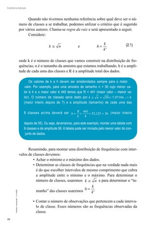 32
Estatística Aplicada
Proibida
a
reprodução
–
©
UniSEB
Quando não tivermos nenhuma referência sobre qual deve ser o nú-
mero de classes a se trabalhar, podemos utilizar o critério que é sugerido
por vários autores. Chama-se regra da raiz e será apresentado a seguir.
Considere:
k n h
k
k'
≅ =
e
onde k é o número de classes que vamos construir na distribuição de fre-
quências; n é o tamanho da amostra que estamos trabalhando; h é a ampli-
tude de cada uma das classes e R é a amplitude total dos dados.
(2.1)
Os valores de k e h devem ser arredondados sempre para o maior
valor. Por exemplo, para uma amostra de tamanho n = 50 cujo menor va-
lor é 4 e o maior valor é 445 temos que R = 441 (maior valor – menor va-
lor). O número de classes seria dado por k n
≅ = = ≈
50 7 07106 8
, ...
(maior inteiro depois de 7) e a amplitude (tamanho) de cada uma das
8 classes acima deverá ser h
R
k
= = = ≈
441
8
55 125 56
, (maior inteiro
depois de 55). Ou seja, deveríamos, para este exemplo, montar uma tabela com
8 classes e de amplitude 56. A tabela pode ser iniciada pelo menor valor do con-
junto de dados.
Resumindo, para montar uma distribuição de frequências com inter-
valos de classes devemos:
•	Achar o mínimo e o máximo dos dados.
•	Determinar as classes de frequências que na verdade nada mais
é do que escolher intervalos de mesmo comprimento que cubra
a amplitude entre o mínimo e o máximo. Para determinar o
número de classes, usaremos k n
≅ e para determinar o “ta-
manho” das classes usaremos h
k
k'
=
•	Contar o número de observações que pertencem a cada interva-
lo de classe. Esses números são as frequências observadas da
classe.
 