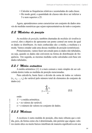 33
Distribuição de Frequências e Medidas de Posição Central. – Capítulo 2
EAD-15-Estat[istica
Aplicada
–
Proibida
a
reprodução
–
©
UniSEB
•	Calcular as frequências relativas e acumuladas de cada classe.
•	De modo geral, a quantidade de classes não deve ser inferior a
5 e nem superior a 25.
Agora, aprenderemos como caracterizar um conjunto de dados atra-
vés de medidas numéricas que sejam representatativas de todo o conjunto.
2.2  Medidas de posição
As medidas de posição, também chamadas de medidas de tendência
central, têm o objetivo de apresentar um ponto central em torno do qual
os dados se distribuem. As mais conhecidas são: a média, a mediana e a
moda. Vamos estudar cada uma dessas medidas de posição (estatísticas).
Primeiramente, vamos fazer um estudo para os dados não tabulados,
ou seja, quando os dados não estiverem na forma de distribuição de fre-
quência. Em seguida, as mesmas medidas serão calculadas com base em
dados tabulados.
2.2.1  Média aritmética
A média aritmética x
( ) é a mais comum e mais simples de ser cal-
culada dentre todas as medidas de posição mencionadas.
Para calculá-la, basta fazer a divisão da soma de todos os valores
(x1, x2, ..., xn) da variável pelo número total de elementos do conjunto de
dados (n):
x
x
n
i
i
n
= =
∑
1
onde:
x = a média aritmética;
xi = os valores da variável;
n = o número de valores no conjunto de dados.
2.2.2  Mediana
A mediana é outra medida de posição, dita mais robusta que a mé-
dia, pois, da forma como ela é determinada, não permite que alguns valo-
res muito altos ou muito baixos interfiram de maneira significativa em seu
(2.2)
 