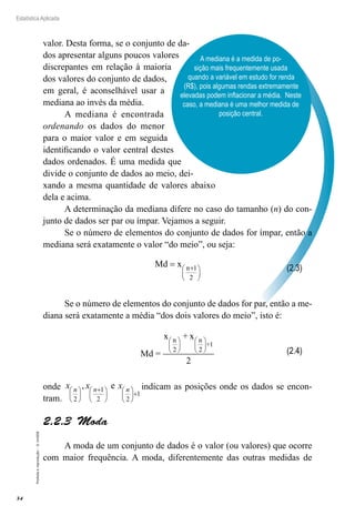 34
Estatística Aplicada
Proibida
a
reprodução
–
©
UniSEB
A mediana é a medida de po-
sição mais frequentemente usada
quando a variável em estudo for renda
(R$), pois algumas rendas extremamente
elevadas podem inflacionar a média. Neste
caso, a mediana é uma melhor medida de
posição central.
valor. Desta forma, se o conjunto de da-
dos apresentar alguns poucos valores
discrepantes em relação à maioria
dos valores do conjunto de dados,
em geral, é aconselhável usar a
mediana ao invés da média.
A mediana é encontrada
ordenando os dados do menor
para o maior valor e em seguida
identificando o valor central destes
dados ordenados. É uma medida que
divide o conjunto de dados ao meio, dei-
xando a mesma quantidade de valores abaixo
dela e acima.
A determinação da mediana difere no caso do tamanho (n) do con-
junto de dados ser par ou ímpar. Vejamos a seguir.
Se o número de elementos do conjunto de dados for ímpar, então a
mediana será exatamente o valor “do meio”, ou seja:
n 1
2
Md x +
 
 
 
=
Se o número de elementos do conjunto de dados for par, então a me-
diana será exatamente a média “dos dois valores do meio”, isto é:
n n
+1
2 2
x + x
Md =
2
   
   
   
onde 1
1
2 2 2
, e
+
     
+
     
     
n n n
x x x indicam as posições onde os dados se encon-
tram.
2.2.3  Moda
A moda de um conjunto de dados é o valor (ou valores) que ocorre
com maior frequência. A moda, diferentemente das outras medidas de
(2.3)
(2.4)
 