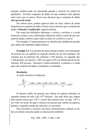 35
Distribuição de Frequências e Medidas de Posição Central. – Capítulo 2
EAD-15-Estat[istica
Aplicada
–
Proibida
a
reprodução
–
©
UniSEB
posição, também pode ser encontrada quando a variável em estudo for
qualitativa. Existem conjuntos de dados em que nenhum valor aparece
mais vezes que os outros. Neste caso, dizemos que o conjunto de dados
não apresenta moda.
Em outros casos, podem aparecer dois ou mais valores de maior
frequência no conjunto de dados. Nestes casos, dizemos que o conjunto de
dados é bimodal e multimodal, respectivamente.
Por conta das definições diferentes, a média, a mediana e a moda
fornecem, muitas vezes, informações diferentes sobre o centro de um con-
junto de dados, embora sejam todas medidas de tendência central.
No exemplo 2.3 apresentaremos os cálculos das medidas de posição
para dados não tabelados (dados brutos).
Exemplo 2.3: Um gerente de banco deseja estudar a movimentação
de pessoas em sua agência na segunda semana de um mês qualquer. Ele
constata que no primeiro dia entraram 1.348 pessoas, no segundo dia,
1.260 pessoas, no terceiro, 1.095, no quarto, 832 e no último dia do levan-
tamento, 850 pessoas. Encontre a média aritmética, a mediana e a moda
para este conjunto de dados e interprete os resultados.
Resolução:
A média aritmética é dada por:
i
i 1 1.348 1.260 1.095 832 850 5.385
1.077
5 5
= + + + +
= = = =
∑
n
x
x
n
O número médio de pessoas que entram na agência bancária na
segunda semana do mês é de 1.077 pessoas. Isto quer dizer que, alguns
dias entram menos que 1.077 e outros dias entram mais, ou seja, 1.077 é
um valor em torno do qual o número de pessoas que entram na agência,
durante a segunda semana de cada mês, se concentra.
Para encontrar a mediana, devemos, primeiramente, ordenar os da-
dos em ordem crescente (pode ser decrescente também):
832, 850, 1095, 1.260, 1.348
 