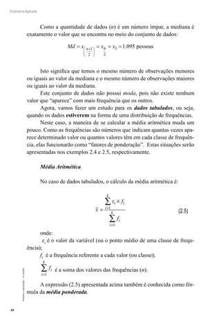 36
Estatística Aplicada
Proibida
a
reprodução
–
©
UniSEB
Como a quantidade de dados (n) é um número ímpar, a mediana é
exatamente o valor que se encontra no meio do conjunto de dados:
6 3
1
2
2
1.095 pessoas
+
 
 
 
= = = =
n
Md x x x
Isto significa que temos o mesmo número de observações menores
ou iguais ao valor da mediana e o mesmo número de observações maiores
ou iguais ao valor da mediana.
Este conjunto de dados não possui moda, pois não existe nenhum
valor que “aparece” com mais frequência que os outros.
Agora, vamos fazer um estudo para os dados tabulados, ou seja,
quando os dados estiverem na forma de uma distribuição de frequências.
Neste caso, a maneira de se calcular a média aritmética muda um
pouco. Como as frequências são números que indicam quantas vezes apa-
rece determinado valor ou quantos valores têm em cada classe de frequên-
cia, elas funcionarão como “fatores de ponderação”. Estas situações serão
apresentadas nos exemplos 2.4 e 2.5, respectivamente.
Média Aritmética
No caso de dados tabulados, o cálculo da média aritmética é:
x
x f
f
i
i
k
i
i
k
=
×
=
=
∑
∑
i
1
1
onde:
xi é o valor da variável (ou o ponto médio de uma classe de frequ-
ência);
fi é a frequência referente a cada valor (ou classe);
fi
i
k
=
∑
1
é a soma dos valores das frequências (n).
A expressão (2.5) apresentada acima também é conhecida como fór-
mula da média ponderada.
(2.5)
 