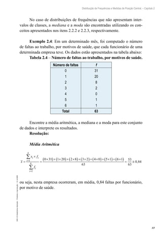 37
Distribuição de Frequências e Medidas de Posição Central. – Capítulo 2
EAD-15-Estat[istica
Aplicada
–
Proibida
a
reprodução
–
©
UniSEB
No caso de distribuições de frequências que não apresentam inter-
valos de classes, a mediana e a moda são encontradas utilizando os con-
ceitos apresentados nos itens 2.2.2 e 2.2.3, respectivamente.
Exemplo 2.4: Em um determinado mês, foi computado o número
de faltas ao trabalho, por motivos de saúde, que cada funcionário de uma
determinada empresa teve. Os dados estão apresentados na tabela abaixo:
Tabela 2.4 – Número de faltas ao trabalho, por motivos de saúde.
Número de faltas f
0
1
2
3
4
5
6
31
20
8
2
0
1
1
Total 63
Encontre a média aritmética, a mediana e a moda para este conjunto
de dados e interprete os resultados.
Resolução:
Média Aritmética
( ) ( ) ( ) ( ) ( ) ( ) ( )
1
1
0 31 1 20 2 8 3 2 4 0 5 1 6 1 53
0,84
63 63
=
=
×
× + × + × + × + × + × + ×
= = = ≅
∑
∑
k
i i
i
k
i
i
x f
x
f
ou seja, nesta empresa ocorreram, em média, 0,84 faltas por funcionário,
por motivo de saúde.
 