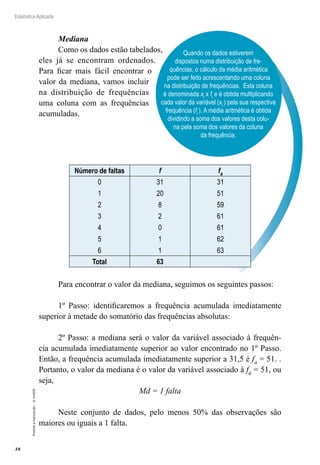 38
Estatística Aplicada
Proibida
a
reprodução
–
©
UniSEB
Quando os dados estiverem
dispostos numa distribuição de fre-
quências, o cálculo da média aritmética
pode ser feito acrescentando uma coluna
na distribuição de frequências. Esta coluna
é denominada xi x fi e é obtida multiplicando
cada valor da variável (xi ) pela sua respectiva
frequência (fi ). A média aritmética é obtida
dividindo a soma dos valores desta colu-
na pela soma dos valores da coluna
da frequência.
Mediana
Como os dados estão tabelados,
eles já se encontram ordenados.
Para ficar mais fácil encontrar o
valor da mediana, vamos incluir
na distribuição de frequências
uma coluna com as frequências
acumuladas.
Número de faltas f fa
0
1
2
3
4
5
6
31
20
8
2
0
1
1
31
51
59
61
61
62
63
Total 63
Para encontrar o valor da mediana, seguimos os seguintes passos:
1º Passo: identificaremos a frequência acumulada imediatamente
superior à metade do somatório das frequências absolutas:
2º Passo: a mediana será o valor da variável associado à frequên-
cia acumulada imediatamente superior ao valor encontrado no 1º Passo.
Então, a frequência acumulada imediatamente superior a 31,5 é fa = 51. .
Portanto, o valor da mediana é o valor da variável associado à fa = 51, ou
seja,
Md = 1 falta
Neste conjunto de dados, pelo menos 50% das observações são
maiores ou iguais a 1 falta.
 