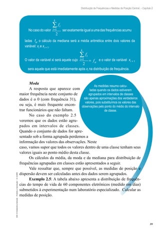 39
Distribuição de Frequências e Medidas de Posição Central. – Capítulo 2
EAD-15-Estat[istica
Aplicada
–
Proibida
a
reprodução
–
©
UniSEB
As medidas resumo calcu-
ladas quando os dados estiverem
agrupados em intervalos de classes
são apenas aproximações dos verdadeiros
valores, pois substituímos os valores das
observações pelo ponto do médio do intervalo
de classe.
Moda
A resposta que aparece com
maior frequência neste conjunto de
dados é o 0 (com frequência 31),
ou seja, é mais frequente encon-
trar funcionários que não faltam.
No caso do exemplo 2.5
veremos que os dados estão agru-
pados em intervalos de classes.
Quando o conjunto de dados for apre-
sentado sob a forma agrupada perdemos a
informação dos valores das observações. Neste
caso, vamos supor que todos os valores dentro de uma classe tenham seus
valores iguais ao ponto médio desta classe.
Os cálculos da média, da moda e da mediana para distribuição de
frequências agrupadas em classes estão apresentados a seguir.
Vale ressaltar que, sempre que possível, as medidas de posição e
dispersão devem ser calculadas antes dos dados serem agrupados.
Exemplo 2.5: A tabela abaixo apresenta a distribuição de frequên-
cias do tempo de vida de 60 componentes eletrônicos (medido em dias)
submetidos à experimentação num laboratório especializado. Calcular as
medidas de posição.
No caso do valor
fi
i
k
=
∑
1
2
ser exatamente igual a uma das frequências acumu
ladas fa, o cálculo da mediana será a média aritmética entre dois valores da
variável: xi e xi + 1.
O valor da variável xi será aquele cujo
f
f
i
i
k
a
=
∑
=
1
2
e o valor da variável xi + 1
sera aquele que está imediatamente após xi na distribuição de frequência.
 