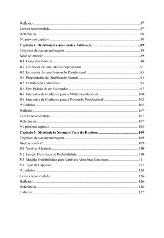 Reflexão........................................................................................................................... 87
Leitura recomendada.
....................................................................................................... 87
Referências.
...................................................................................................................... 88
No próximo capítulo........................................................................................................ 88
Capítulo 4: Distribuições Amostrais e Estimação....................................................... 89
Objetivos da sua aprendizagem....................................................................................... 89
Você se lembra?............................................................................................................... 89
4.1  Conceitos Básicos..................................................................................................... 90
4.2  Estimador de uma Média Populacional................................................................... 91
4.3  Estimador de uma Proporção Populacional.............................................................. 93
4.4  Propriedades da Distribuição Normal....................................................................... 94
4.5  Distribuições Amostrais............................................................................................ 95
4.6  Erro Padrão de um Estimador................................................................................... 97
4.7  Intervalos de Confiança para a Média Populacional.
.............................................. 100
4.8  Intervalos de Confiança para a Proporção Populacional........................................ 102
Atividades...................................................................................................................... 105
Reflexão......................................................................................................................... 107
Leitura recomendada.
..................................................................................................... 107
Referências.
.................................................................................................................... 107
No próximo capítulo...................................................................................................... 108
Capítulo 5: Distribuição Normal e Teste de Hipótese............................................... 109
Objetivos da sua aprendizagem..................................................................................... 109
Você se lembra?............................................................................................................. 109
5.1  Variável Aleatória.
................................................................................................... 110
5.2  Função Densidade de Probabilidade....................................................................... 110
5.3  Modelo Probabilístico para Variáveis Aleatórias Contínuas....................................111
5.4  Teste de Hipótese.................................................................................................... 117
Atividades...................................................................................................................... 124
Leitura recomendada.
..................................................................................................... 126
Reflexão......................................................................................................................... 126
Referências.
.................................................................................................................... 126
Gabarito.
......................................................................................................................... 127
 