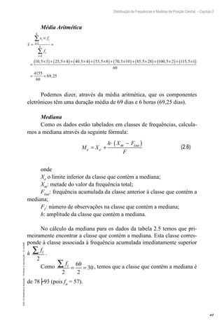 41
Distribuição de Frequências e Medidas de Posição Central. – Capítulo 2
EAD-15-Estat[istica
Aplicada
–
Proibida
a
reprodução
–
©
UniSEB
Média Aritmética
x
x f
f
i i
i
k
i
i
k
=
×
=
=
×
( )+ ×
( )+ ×
( )+ ×
( )+
=
=
∑
∑
1
1
10 5 3 25 5 4 40 5 4 55 5 8 7
, , , , 0
0 5 10 85 5 28 100 5 2 115 5 1
60
4155
60
69 25
, , , ,
,
×
( )+ ×
( )+ ×
( )+ ×
( )
= =
Podemos dizer, através da média aritmética, que os componentes
eletrônicos têm uma duração média de 69 dias e 6 horas (69,25 dias).
Mediana
Como os dados estão tabelados em classes de frequências, calcula-
mos a mediana através da seguinte fórmula:
M X
h X F
F
e e
m iaa
= +
⋅ −
( )
onde
Xe o limite inferior da classe que contém a mediana;
Xm: metade do valor da frequência total;
Fiaa: frequência acumulada da classe anterior à classe que contém a
mediana;
Fi: número de observações na classe que contém a mediana;
h: amplitude da classe que contém a mediana.
No cálculo da mediana para os dados da tabela 2.5 temos que pri-
meiramente encontrar a classe que contém a mediana. Esta classe corres-
ponde à classe associada à frequência acumulada imediatamente superior
à
fi
∑
2
.
Como
fi
∑ = =
2
60
2
30, temos que a classe que contém a mediana é
de 78├93 (pois fa = 57).
(2.6)
 