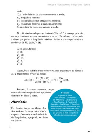 43
Distribuição de Frequências e Medidas de Posição Central. – Capítulo 2
EAD-15-Estat[istica
Aplicada
–
Proibida
a
reprodução
–
©
UniSEB
onde
Xo o limite inferior da classe que contém a moda;
Fm: frequência máxima;
Fa: frequência anterior à frequência máxima;
Fp: frequência posterior à frequência máxima;
h: amplitude da classe que contém a moda.
No cálculo da moda para os dados da Tabela 2.5 temos que primei-
ramente encontrar a classe que contém a moda. Esta classe corresponde
à classe que possui a frequência máxima. Então, a classe que contém a
moda é de 78├93 (pois f = 28).
Além disso, temos:
Xo 78;
Fm: 28;
Fa: 10;
Fp: 2;
h: 15.
Agora, basta substituirmos todos os valores encontrados na fórmula
2.7 e encontramos o valor da moda:
Mo = +
⋅ −
( )
( )− +
( )
= + ≅
7
2 10 2
78
270
44
84 1
8
15 28 10
28
,
Portanto, é comum encontrar compo-
nentes eletrônicos que durem, aproxima-
damente, 84 dias e 2 horas.
Atividades
01.	 Abaixo temos as idades dos
funcionários de uma determinada
empresa. Construir uma distribuição
de frequências, agrupando os dados
em classes.
Conexão:
Sugerimos os vídeos:
“Novo Telecurso – E. Fundamen-
tal – Matemática – Aula 34 (parte 1)”
e “Novo Telecurso – E. Fundamental –
Matemática – Aula 34 (parte 2)” disponíveis,
respectimante em <http://www.youtube.com/
watch?v=SyWbYOtAIYc&NR=1> e <http://
www.youtube.com/watch?v=ejMyWfuSO5k>.
que apresenta de modo bem prático a
utilização das medidas de posição.
 