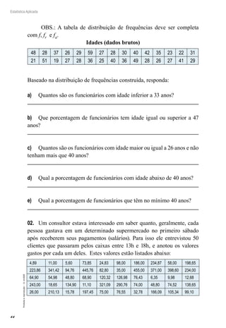 44
Estatística Aplicada
Proibida
a
reprodução
–
©
UniSEB
OBS.: A tabela de distribuição de frequências deve ser completa
com f, fr e fa.
Idades (dados brutos)
48 28 37 26 29 59 27 28 30 40 42 35 23 22 31
21 51 19 27 28 36 25 40 36 49 28 26 27 41 29
Baseado na distribuição de frequências construída, responda:
a)	 Quantos são os funcionários com idade inferior a 33 anos?
b)	 Que porcentagem de funcionários tem idade igual ou superior a 47
anos?
c)	 Quantos são os funcionários com idade maior ou igual a 26 anos e não
tenham mais que 40 anos?
d)	 Qual a porcentagem de funcionários com idade abaixo de 40 anos?
e)	 Qual a porcentagem de funcionários que têm no mínimo 40 anos?
02.	 Um consultor estava interessado em saber quanto, geralmente, cada
pessoa gastava em um determinado supermercado no primeiro sábado
após receberem seus pagamentos (salários). Para isso ele entrevistou 50
clientes que passaram pelos caixas entre 13h e 18h, e anotou os valores
gastos por cada um deles. Estes valores estão listados abaixo:
4,89 11,00 5,60 73,85 24,83 98,00 186,00 234,87 58,00 198,65
223,86 341,42 94,76 445,76 82,80 35,00 455,00 371,00 398,60 234,00
64,90 54,98 48,80 68,90 120,32 126,98 76,43 6,35 9,98 12,68
243,00 18,65 134,90 11,10 321,09 290,76 74,00 48,80 74,52 138,65
26,00 210,13 15,78 197,45 75,00 76,55 32,78 166,09 105,34 99,10
 