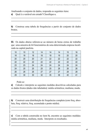 45
Distribuição de Frequências e Medidas de Posição Central. – Capítulo 2
EAD-15-Estat[istica
Aplicada
–
Proibida
a
reprodução
–
©
UniSEB
Analisando o conjunto de dados, responda os seguintes itens:
a)	 Qual é a variável em estudo? Classifique-a.
b)	 Construa uma tabela de frequências a partir do conjunto de dados
brutos.
03.	 Os dados abaixo referem-se ao número de horas extras de trabalho
que uma amostra de 64 funcionários de uma determinada empresa locali-
zada na capital paulista.
10 10 12 14 14 14 15 16
18 18 18 18 18 19 20 20
20 20 20 21 22 22 22 22
22 22 22 22 22 22 22 22
23 23 24 24 24 24 24 24
24 25 25 25 25 26 26 26
26 26 26 27 27 27 28 28
29 30 30 32 35 36 40 41
Pede-se:
a)	 Calcule e interprete as seguintes medidas descritivas calculadas para
os dados brutos (dados não tabulados): média aritmética; mediana; moda.
b)	 Construir uma distribuição de frequências completa (com freq. abso-
luta, freq. relativa, freq. acumulada e ponto médio).
c)	 Com a tabela construída no item b), encontre as seguintes medidas:
média aritmética, mediana, moda. Interprete os resultados.
 