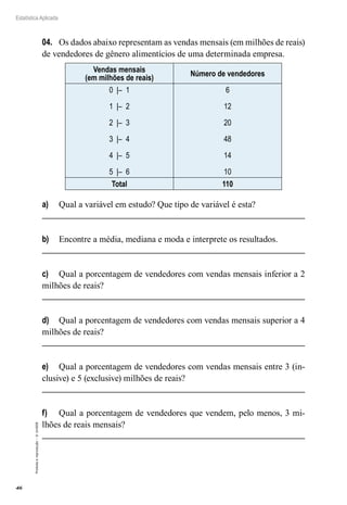 46
Estatística Aplicada
Proibida
a
reprodução
–
©
UniSEB
04.	 Os dados abaixo representam as vendas mensais (em milhões de reais)
de vendedores de gênero alimentícios de uma determinada empresa.
Vendas mensais
(em milhões de reais)
Número de vendedores
0 |– 1
1 |– 2
2 |– 3
3 |– 4
4 |– 5
5 |– 6
6
12
20
48
14
10
Total 110
a)	 Qual a variável em estudo? Que tipo de variável é esta?
b)	 Encontre a média, mediana e moda e interprete os resultados.
c)	 Qual a porcentagem de vendedores com vendas mensais inferior a 2
milhões de reais?
d)	 Qual a porcentagem de vendedores com vendas mensais superior a 4
milhões de reais?
e)	 Qual a porcentagem de vendedores com vendas mensais entre 3 (in-
clusive) e 5 (exclusive) milhões de reais?
f)	 Qual a porcentagem de vendedores que vendem, pelo menos, 3 mi-
lhões de reais mensais?
 