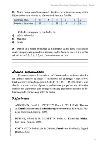 47
Distribuição de Frequências e Medidas de Posição Central. – Capítulo 2
EAD-15-Estat[istica
Aplicada
–
Proibida
a
reprodução
–
©
UniSEB
05.	 Numa pesquisa realizada com 91 famílias, levantaram-se as seguintes
informações com relação ao número de filhos por família:
número de filhos 0 1 2 3 4 5
frequência de famílias 19 22 28 16 2 4
Calcule e interprete os resultados da:
a)	 média aritmética
b)	 mediana
c)	 moda
06.	 Define-se a média aritmética de n números dados como o resultado
da divisão por n da soma dos n números dados. Sabe-se que 4,2 é a média
aritmética de 2.7; 3.6; 6.2; e x. Determine o valor de x.
Leitura recomendada
Recomendamos a leitura do texto “Como analisar de forma simples
um grande número de dados?”, disponível no endereço: <http://www.
klick.com.br/conteudo/pagina/0,6313,POR-1453--1453,00.html>, que
aborda de maneira clara alguns procedimentos que podem ser utilizados
quando nos deparamos com situações em que precisamos resumir as in-
formações de grandes conjuntos de dados.
Referências
ANDERSON, David R.; SWEENEY, Denis J.; WILLIAMS, Thomas
A. Estatística aplicada à administração e economia. São Paulo: Pio-
neira Thomson Learning, 2003.
BUSSAB, Wilton de O.; MORETTIN, Pedro A.. Estatística básica.
São Paulo: Saraiva, 2003.
COSTA NETO, Pedro Luiz de Oliveira. Estatística, São Paulo: Edgard
Blucher, 2002.
 
