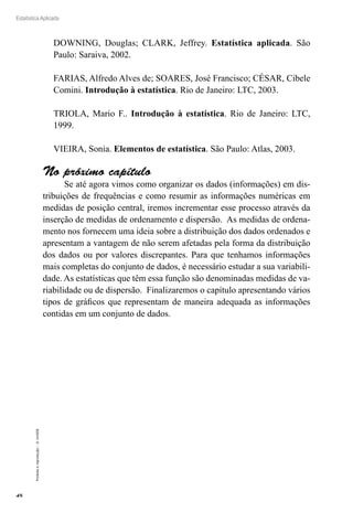 48
Estatística Aplicada
Proibida
a
reprodução
–
©
UniSEB
DOWNING, Douglas; CLARK, Jeffrey. Estatística aplicada. São
Paulo: Saraiva, 2002.
FARIAS, Alfredo Alves de; SOARES, José Francisco; CÉSAR, Cibele
Comini. Introdução à estatística. Rio de Janeiro: LTC, 2003.
TRIOLA, Mario F.. Introdução à estatística. Rio de Janeiro: LTC,
1999.
VIEIRA, Sonia. Elementos de estatística. São Paulo: Atlas, 2003.
No próximo capítulo
Se até agora vimos como organizar os dados (informações) em dis-
tribuições de frequências e como resumir as informações numéricas em
medidas de posição central, iremos incrementar esse processo através da
inserção de medidas de ordenamento e dispersão. As medidas de ordena-
mento nos fornecem uma ideia sobre a distribuição dos dados ordenados e
apresentam a vantagem de não serem afetadas pela forma da distribuição
dos dados ou por valores discrepantes. Para que tenhamos informações
mais completas do conjunto de dados, é necessário estudar a sua variabili-
dade. As estatísticas que têm essa função são denominadas medidas de va-
riabilidade ou de dispersão. Finalizaremos o capítulo apresentando vários
tipos de gráficos que representam de maneira adequada as informações
contidas em um conjunto de dados.
 