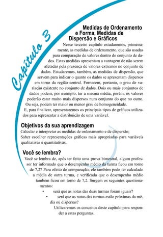 C
a
p
í
t
u
l
o
3
Medidas de Ordenamento
e Forma, Medidas de
Dispersão e Gráficos
Nesse terceiro capítulo estudaremos, primeira-
mente, as medidas de ordenamento, que são usadas
para comparação de valores dentro do conjunto de da-
dos. Estas medidas apresentam a vantagem de não serem
afetadas pela presença de valores extremos no conjunto de
dados. Estudaremos, também, as medidas de dispersão, que
servem para indicar o quanto os dados se apresentam dispersos
em torno da região central. Fornecem, portanto, o grau de va-
riação existente no conjunto de dados. Dois ou mais conjuntos de
dados podem, por exemplo, ter a mesma média, porém, os valores
poderão estar muito mais dispersos num conjunto do que no outro.
Ou seja, podem ter maior ou menor grau de homogeneidade.
E, para finalizar, apresentaremos os principais tipos de gráficos utiliza-
dos para representar a distribuição de uma variável.
Objetivos da sua aprendizagem
Calcular e interpretar as medidas de ordenamento e de dispersão;
Saber escolher representações gráficas mais apropriadas para variáveis
qualitativas e quantitativas.
Você se lembra?
Você se lembra de, após ter feito uma prova bimestral, algum profes-
sor ter informado que o desempenho médio da turma ficou em torno
de 7,2? Para efeito de comparação, ele também pode ter calculado
a média de outra turma, e verificado que o desempenho médio
também ficou em torno de 7,2. Surgem os seguintes questiona-
mentos:
•	 será que as notas das duas turmas foram iguais?
•	 será que as notas das turmas estão próximas da mé-
dia ou dispersas?
Utilizaremos os conceitos deste capítulo para respon-
der a estas perguntas.
 