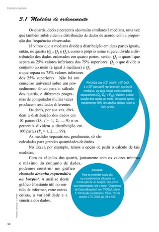 50
Estatística Aplicada
Proibida
a
reprodução
–
©
UniSEB
Perceba que o 2º quartil, o 5º decil
e o 50º percentil representam a própria
mediana, ou seja, todas estas medidas
separatrizes (Q2, D5, e P50), dividem a distri-
buição dos dados ao meio, deixando aproxi-
madamente 50% dos dados abaixo delas e
50% acima.
3.1  Medidas de ordenamento
Os quartis, decis e percentis são muito similares à mediana, uma vez
que também subdividem a distribuição de dados de acordo com a propor-
ção das frequências observadas.
Já vimos que a mediana divide a distribuição em duas partes iguais,
então, os quartis (Q1, Q2 e Q3), como o próprio nome sugere, divide a dis-
tribuição dos dados ordenados em quatro partes, sendo, Q1 o quartil que
separa os 25% valores inferiores dos 75% superiores, Q2 o que divide o
conjunto ao meio (é igual à mediana) e Q3
o que separa os 75% valores inferiores
dos 25% superiores. Não há um
consenso universal sobre um pro-
cedimento único para o cálculo
dos quartis, e diferentes progra-
mas de computador muitas vezes
produzem resultados diferentes.
Os decis, por sua vez, divi-
dem a distribuição dos dados em
10 partes (Di, i = 1, 2, ..., 9) e os
percentis dividem a distribuição em
100 partes (Pi = 1, 2, ..., 99).
As medidas separatrizes, geralmente, só são
calculadas para grandes quantidades de dados.
No Excel, por exemplo, temos a opção de pedir o cálculo de tais
medidas.
Com os cálculos dos quartis, juntamente com os valores mínimo
e máximo do conjunto de dados,
podemos construir um gráfico
chamado desenho esquemático
ou boxplot. A análise deste
gráfico é bastante útil no sen-
tido de informar, entre outras
coisas, a variabilidade e a
simetria dos dados.
Conexão:
Para se entender quais são
os procedimentos utilizados na
construção de um boxplot, bem como
sua interpretação, leia o texto: “Diagramas
de Caixa (Boxplots)” em: TRIOLA, Mario
F. Introdução à estatística. 10.ed. Rio de
Janeiro: LTC, 2008. pp. 98 a 102.
 