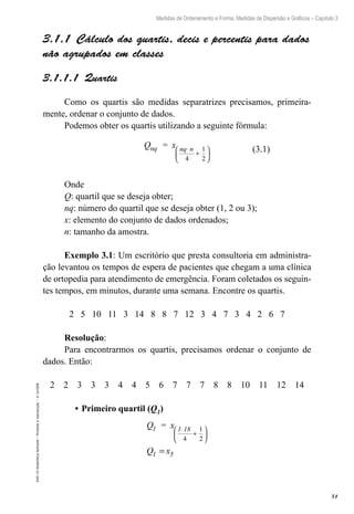 51
Medidas de Ordenamento e Forma, Medidas de Dispersão e Gráficos – Capítulo 3
EAD-15-Estatídtica
Aplicada
–
Proibida
a
reprodução
–
©
UniSEB
3.1.1  Cálculo dos quartis, decis e percentis para dados
não agrupados em classes
3.1.1.1  Quartis
Como os quartis são medidas separatrizes precisamos, primeira-
mente, ordenar o conjunto de dados.
Podemos obter os quartis utilizando a seguinte fórmula:
Q = x
nq nq n
⋅
+






4
1
2
Onde
Q: quartil que se deseja obter;
nq: número do quartil que se deseja obter (1, 2 ou 3);
x: elemento do conjunto de dados ordenados;
n: tamanho da amostra.
Exemplo 3.1: Um escritório que presta consultoria em administra-
ção levantou os tempos de espera de pacientes que chegam a uma clínica
de ortopedia para atendimento de emergência. Foram coletados os seguin-
tes tempos, em minutos, durante uma semana. Encontre os quartis.
2 5 10 11 3 14 8 8 7 12 3 4 7 3 4 2 6 7
Resolução:
Para encontrarmos os quartis, precisamos ordenar o conjunto de
dados. Então:
2 2 3 3 3 4 4 5 6 7 7 7 8 8 10 11 12 14
•	Primeiro quartil (Q1)
Q = x
Q x
1 1 18
1 5
⋅
+






=
4
1
2
(3.1)
 