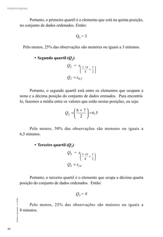 52
Estatística Aplicada
Proibida
a
reprodução
–
©
UniSEB
Portanto, o primeiro quartil é o elemento que está na quinta posição,
no conjunto de dados ordenados. Então:
Q1 = 3
Pelo menos, 25% das observações são menores ou iguais a 3 minutos.
•	Segundo quartil (Q2)
Q = x
Q x
2 2 18
2 9,5
⋅
+






=
4
1
2
Portanto, o segundo quartil está entre os elementos que ocupam a
nona e a décima posição do conjunto de dados orenados. Para encontrá-
lo, fazemos a média entre os valores que estão nestas posições, ou seja:
Q2 =
+





 =
6 7
2
6 5
,
Pelo menos, 50% das observações são menores ou iguais a
6,5 minutos.
•	Terceiro quartil (Q3)
Q = x
Q x
3 18
3 14
3
4
1
2
⋅
+






=
Portanto, o terceiro quartil é o elemento que ocupa a décima quarta
posição do conjunto de dados ordenados. Então:
Q3 = 8
Pelo menos, 25% das observações são maiores ou iguais a
8 minutos.
 