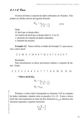 53
Medidas de Ordenamento e Forma, Medidas de Dispersão e Gráficos – Capítulo 3
EAD-15-Estatídtica
Aplicada
–
Proibida
a
reprodução
–
©
UniSEB
3.1.1.2  Decis
Os decis dividem o conjunto de dados ordenados em 10 partes. Eles
podem ser obtidos através da seguinte fórmula:
D = x
nq nd n
⋅
+






10
1
2
Onde
D: decil que se deseja obter;
nd: número do decil que se deseja obter (1, 2 ou 3);
x: elemento do conjunto de dados ordenados;
n: tamanho da amostra.
Exemplo 3.2: Vamos utilizar os dados do Exemplo 3.1 para encon-
trar o oitavo decil:
2 5 10 11 3 14 8 8 7 12 3 4 7 3 4 2 6 7
Resolução:
Para encontrarmos os decis, precisamos ordenar o conjunto de da-
dos. Então:
2 2 3 3 3 4 4 5 6 7 7 7 8 8 10 11 12 14
•	Oitavo decil (D8)
D = x
D x
8 8 18
8 14,9
⋅
+






=
10
1
2
Portanto, o oitavo decil corresponde ao elemento 14,9 no conjunto
de dados ordenados, situados entre as posições 14 e 15. Como o oitavo
decil não está exatamente no meio de dois elementos (x14,9), obtemos este
elemento seguindo o seguinte raciocínio:
x −
=
8
0 9
2
1
,
(3.2)
 