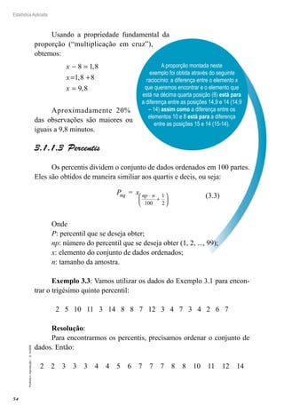 54
Estatística Aplicada
Proibida
a
reprodução
–
©
UniSEB
A proporção montada neste
exemplo foi obtida através do seguinte
raciocínio: a diferença entre o elemento x
que queremos encontrar e o elemento que
está na décima quarta posição (8) está para
a diferença entre as posições 14,9 e 14 (14,9
– 14) assim como a diferença entre os
elementos 10 e 8 está para a diferença
entre as posições 15 e 14 (15-14).
Usando a propriedade fundamental da
proporção (“multiplicação em cruz”),
obtemos:
x
x
x
− =
= +
=
8 1 8
1 8 8
9 8
,
,
,
Aproximadamente 20%
das observações são maiores ou
iguais a 9,8 minutos.
3.1.1.3  Percentis
Os percentis dividem o conjunto de dados ordenados em 100 partes.
Eles são obtidos de maneira similiar aos quartis e decis, ou seja:
P = x
nq np n
⋅
+






100
1
2
Onde
P: percentil que se deseja obter;
np: número do percentil que se deseja obter (1, 2, ..., 99);
x: elemento do conjunto de dados ordenados;
n: tamanho da amostra.
Exemplo 3.3: Vamos utilizar os dados do Exemplo 3.1 para encon-
trar o trigésimo quinto percentil:
2 5 10 11 3 14 8 8 7 12 3 4 7 3 4 2 6 7
Resolução:
Para encontrarmos os percentis, precisamos ordenar o conjunto de
dados. Então:
2 2 3 3 3 4 4 5 6 7 7 7 8 8 10 11 12 14
(3.3)
 