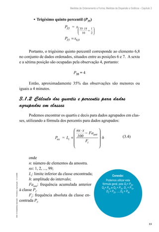 55
Medidas de Ordenamento e Forma, Medidas de Dispersão e Gráficos – Capítulo 3
EAD-15-Estatídtica
Aplicada
–
Proibida
a
reprodução
–
©
UniSEB
•	Trigésimo quinto percentil (P35)
P = x
P x
35 18
35 6,8
35
10
1
2
⋅
+






=
Portanto, o trigésimo quinto percentil corresponde ao elemento 6,8
no conjunto de dados ordenados, situados entre as posições 6 e 7. A sexta
e a sétima posição são ocupadas pela observação 4, portanto:
P35 = 4
Então, aproximadamente 35% das observações são menores ou
iguais a 4 minutos.
3.1.2  Cálculo dos quartis e percentis para dados
agrupados em classes
Podemos encontrar os quartis e decis para dados agrupados em clas-
ses, utilizando a fórmula dos percentis para dados agrupados:
P = L
nx x
100
Fa
F
h
nx i
ant
i
+
⋅
−










⋅
onde
n: número de elementos da amostra.
nx: 1, 2, ..., 99;
Li: limite inferior da classe encontrada;
h: amplitude do intervalo;
Faant: frequência acumulada anterior
à classe Pi.
Fi: frequência absoluta da classe en-
contrada Pi.
Conexão:
Podemos utilizar esta
fórmula geral, pois Q1= P25,
Q2= P50 e Q3 = P75, D1 = P10,
D2 = P20, ..., D9 = P90
(3.4)
 
