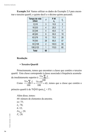 56
Estatística Aplicada
Proibida
a
reprodução
–
©
UniSEB
Exemplo 3.4: Vamos utilizar os dados do Exemplo 2.5 para encon-
trar o terceiro quartil, o quinto decil e o décimo quinto percentil.
Tempo de vida
(dias)
f
P. M.
x1
fa
3├18 3 10,5 3
18├33 4 25,5 7
33├48 4 40,5 11
48├63 8 55,5 19
63├78 10 70,5 29
78├93 28 85,5 57
93├108 2 100,5 59
108├123 1 115,5 60
Total 60
Resolução
•	Terceiro Quartil
Primeiramente, temos que encontrar a classe que contém o terceiro
quartil. Esta classe corresponde à classe associada à frequência acumula-
da imediatamente superior à 75
100
×∑ fi .
Como
75
100
75 60
100
45
×
=
×
=
∑ fi , temos que a classe que contém o
primeiro quartil é de 78├93 (pois fa = 57).
Além disso, temos:
60: número de elementos da amostra.
nx: 75;
Li: 78;
h: 15;
Faant: 29.
Fi: 28.
 