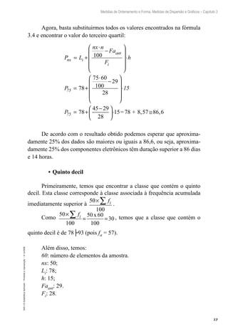 57
Medidas de Ordenamento e Forma, Medidas de Dispersão e Gráficos – Capítulo 3
EAD-15-Estatídtica
Aplicada
–
Proibida
a
reprodução
–
©
UniSEB
Agora, basta substituirmos todos os valores encontrados na fórmula
3.4 e encontrar o valor do terceiro quartil:
P L
nx n
Fa
F
h
P
nx i
ant
i
75
= +
⋅
−










⋅
= +
⋅
−




100
100
78
75 60
29
28







⋅
= +
−





⋅ ≅
15
P
75 78
29
28
15=78 + 8,57 86,6
45
De acordo com o resultado obtido podemos esperar que aproxima-
damente 25% dos dados são maiores ou iguais a 86,6, ou seja, aproxima-
damente 25% dos componentes eletrônicos têm duração superior a 86 dias
e 14 horas.
•	Quinto decil
Primeiramente, temos que encontrar a classe que contém o quinto
decil. Esta classe corresponde à classe associada à frequência acumulada
imediatamente superior à
50
100
×∑ fi .
Como
50
100
50 60
100
30
×
= =
∑ fi x , temos que a classe que contém o
quinto decil é de 78├93 (pois fa = 57).
Além disso, temos:
60: número de elementos da amostra.
nx: 50;
Li: 78;
h: 15;
Faant: 29.
Fi: 28.
 