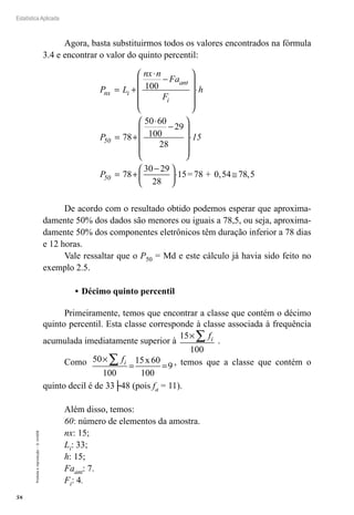 58
Estatística Aplicada
Proibida
a
reprodução
–
©
UniSEB
Agora, basta substituirmos todos os valores encontrados na fórmula
3.4 e encontrar o valor do quinto percentil:
P L
nx n
Fa
F
h
P
nx i
ant
i
50
= +
⋅
−










⋅
= +
⋅
−




100
100
78
50 60
29
28







⋅
= +
−





⋅ ≅
15
P50 78
29
28
15=78 + 0,54 ,5
30
78
De acordo com o resultado obtido podemos esperar que aproxima-
damente 50% dos dados são menores ou iguais a 78,5, ou seja, aproxima-
damente 50% dos componentes eletrônicos têm duração inferior a 78 dias
e 12 horas.
Vale ressaltar que o P50 = Md e este cálculo já havia sido feito no
exemplo 2.5.
•	Décimo quinto percentil
Primeiramente, temos que encontrar a classe que contém o décimo
quinto percentil. Esta classe corresponde à classe associada à frequência
acumulada imediatamente superior à
15
100
×∑ fi .
Como 50
100
15 60
100
9
×
= =
∑ fi x , temos que a classe que contém o
quinto decil é de 33├48 (pois fa = 11).
Além disso, temos:
60: número de elementos da amostra.
nx: 15;
Li: 33;
h: 15;
Faant: 7.
Fi: 4.
 