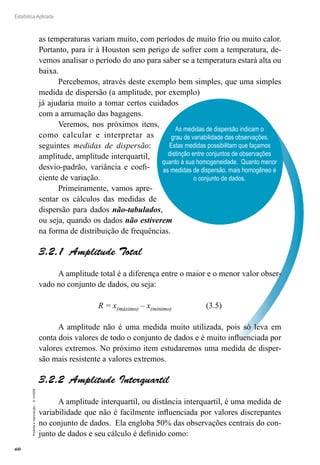 60
Estatística Aplicada
Proibida
a
reprodução
–
©
UniSEB
As medidas de dispersão indicam o
grau de variabilidade das observações.
Estas medidas possibilitam que façamos
distinção entre conjuntos de observações
quanto à sua homogeneidade. Quanto menor
as medidas de dispersão, mais homogêneo é
o conjunto de dados.
as temperaturas variam muito, com períodos de muito frio ou muito calor.
Portanto, para ir à Houston sem perigo de sofrer com a temperatura, de-
vemos analisar o período do ano para saber se a temperatura estará alta ou
baixa.
Percebemos, através deste exemplo bem simples, que uma simples
medida de dispersão (a amplitude, por exemplo)
já ajudaria muito a tomar certos cuidados
com a arrumação das bagagens.
Veremos, nos próximos itens,
como calcular e interpretar as
seguintes medidas de dispersão:
amplitude, amplitude interquartil,
desvio-padrão, variância e coefi-
ciente de variação.
Primeiramente, vamos apre-
sentar os cálculos das medidas de
dispersão para dados não-tabulados,
ou seja, quando os dados não estiverem
na forma de distribuição de frequências.
3.2.1  Amplitude Total
A amplitude total é a diferença entre o maior e o menor valor obser-
vado no conjunto de dados, ou seja:
R = x(máximo) – x(mínimo) (3.5)
A amplitude não é uma medida muito utilizada, pois só leva em
conta dois valores de todo o conjunto de dados e é muito influenciada por
valores extremos. No próximo item estudaremos uma medida de disper-
são mais resistente a valores extremos.
3.2.2  Amplitude Interquartil
A amplitude interquartil, ou distância interquartil, é uma medida de
variabilidade que não é facilmente influenciada por valores discrepantes
no conjunto de dados. Ela engloba 50% das observações centrais do con-
junto de dados e seu cálculo é definido como:
 