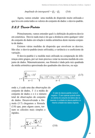 61
Medidas de Ordenamento e Forma, Medidas de Dispersão e Gráficos – Capítulo 3
EAD-15-Estatídtica
Aplicada
–
Proibida
a
reprodução
–
©
UniSEB
Amplitude do interquartil = Q3 – Q1 (3.6)
Agora, vamos estudar uma medida de dispersão muito utilizada e
que leva em conta todos os valores do conjunto de dados: o desvio-padrão.
3.2.3  Desvio-Padrão
Primeiramente, vamos entender qual é a definição da palavra desvio
em estatística. Desvio nada mais é do que a distância entre qualquer valor
do conjunto de dados em relação à média aritmética deste mesmo conjun-
to de dados.
Existem várias medidas de dispersão que envolvem os desvios.
São elas: o desvio-padrão (mais utilizada), a variância e o coeficiente de
variação.
O desvio-padrão é a medida mais utilizada na comparação de dife-
renças entre grupos, por ser mais precisa e estar na mesma medida do con-
junto de dados. Matematicamente, sua fórmula é dada pela raiz quadrada
da média aritmética aproximada dos quadrados dos desvios, ou seja:
s
x x
n
x x x x x x
n
i
i
n
=
−
−
=
− + − + + −
−
=
∑( )
( ) ( ) ( )
2
1 1
2
2
2 2
1 1
 n
onde xi é cada uma das observações do
conjunto de dados, x é a média do
conjunto de dados e n é o número
total de observações do conjunto
de dados. Desenvolvendo a fór-
mula (3.7) chegamos a fórmula
(3.8) que, para alguns casos, tor-
nam os cálculos mais simples e
rápidos.
s
x
x
n
n
=
−
( )
−
∑
∑
i
i
2
2
1
(3.7)
(3.8)
O valor do desvio-padrão nunca é
negativo. É zero apenas quando todos
os valores do conjunto de dados são os
mesmos. A unidade do desvio-padrão é a
mesma unidade dos dados originais.
 
