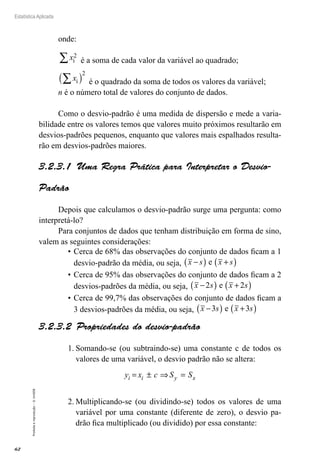 62
Estatística Aplicada
Proibida
a
reprodução
–
©
UniSEB
onde:
xi
2
∑ é a soma de cada valor da variável ao quadrado;
xi
∑
( )
2
é o quadrado da soma de todos os valores da variável;
n é o número total de valores do conjunto de dados.
Como o desvio-padrão é uma medida de dispersão e mede a varia-
bilidade entre os valores temos que valores muito próximos resultarão em
desvios-padrões pequenos, enquanto que valores mais espalhados resulta-
rão em desvios-padrões maiores.
3.2.3.1  Uma Regra Prática para Interpretar o Desvio-
Padrão
Depois que calculamos o desvio-padrão surge uma pergunta: como
interpretá-lo?
Para conjuntos de dados que tenham distribuição em forma de sino,
valem as seguintes considerações:
•	Cerca de 68% das observações do conjunto de dados ficam a 1
desvio-padrão da média, ou seja, x s x s
−
( ) +
( )
e
•	Cerca de 95% das observações do conjunto de dados ficam a 2
desvios-padrões da média, ou seja, x s x s
−
( ) +
( )
2 2
e
•	Cerca de 99,7% das observações do conjunto de dados ficam a
3 desvios-padrões da média, ou seja, x s x s
−
( ) +
( )
3 3
e
3.2.3.2  Propriedades do desvio-padrão
1.	Somando-se (ou subtraindo-se) uma constante c de todos os
valores de uma variável, o desvio padrão não se altera:
y x c S S
i i y x
= ± ⇒ =
2.	Multiplicando-se (ou dividindo-se) todos os valores de uma
variável por uma constante (diferente de zero), o desvio pa-
drão fica multiplicado (ou dividido) por essa constante:
 