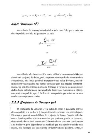 63
Medidas de Ordenamento e Forma, Medidas de Dispersão e Gráficos – Capítulo 3
EAD-15-Estatídtica
Aplicada
–
Proibida
a
reprodução
–
©
UniSEB
y x c S c S y
x
c
S
S
c
i i y x i
i
y
x
= ⋅ ⇒ = ⋅ = ⇒ =
ou
3.2.4  Variância (s2)
A variância de um conjunto de dados nada mais é do que o valor do
desvio-padrão elevado ao quadrado, ou seja,
s
x x
n
i
i
n
2
2
1
1
=
−
−
=
∑( )
ou
s
x
x
n
n
i
2 i
2
2
1
=
−
( )
−
∑
∑
A variância não é uma medida muito utilizada para mostrar a disper-
são de um conjunto de dados, pois, expressa o seu resultado numa medida
ao quadrado, não sendo possível interpretar o seu valor. Portanto, na aná-
lise descritiva dos dados, não vamos trabalhar com esta medida constante-
mente. Se um determinado problema fornecer a variância do conjunto de
dados, basta calcularmos a raiz quadrada deste valor (variância) e obtere-
mos o desvio-padrão, que é facilmente interpretado por estar na mesma
medida do conjunto de dados.
3.2.5  Coeficiente de Variação (cv)
O coeficiente de variação (cv) é definido como o quociente entre o
desvio-padrão e a média, e é frequentemente expresso em porcentagem.
Ele mede o grau de variabilidade do conjunto de dados. Quando calcula-
mos o desvio-padrão, obtemos um valor que pode ser grande ou pequeno,
dependendo da variável em estudo. O fato de ele ser um valor considerado
alto é relativo, pois dependendo da variável que está sendo estudada e da
média, esta variação dos dados pode ser relativamente pequena. Então, o
(3.9)
(3.10)
 