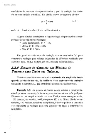 64
Estatística Aplicada
Proibida
a
reprodução
–
©
UniSEB
coeficiente de variação serve para calcular o grau de variação dos dados
em relação à média aritmética. E é obtido através do seguinte cálculo:
cv
s
x
= ×100
onde s é o desvio-padrão e x é a média aritmética.
Alguns autores consideram a seguinte regra empírica para a inter-
pretação do coeficiente de variação:
•	Baixa dispersão: C. V. ≤ 15%
•		
Média: C. V. 15% – 30%
•		
Alta: C. V. ≥ 30%
Em geral, o coeficiente de variação é uma estatística útil para
comparar a variação para valores originados de diferentes variáveis (por
exemplo: peso, em Kg e altura, em cm), pois ele é adimensional.
3.2.6  Exemplo de Aplicação das Medidas de
Dispersão para Dados não Tabulados
Vamos exemplificar o cálculo da amplitude, da amplitude inter-
quartil, do desvio-padrão, da variância e do coeficiente de variação
utilizando o exemplo 2.3, que apresenta o conjunto de dados brutos.
Exemplo 3.6: Um gerente de banco deseja estudar a movimenta-
ção de pessoas em sua agência na segunda semana de um mês qualquer.
Ele constata que no primeiro dia entraram 1348 pessoas, no segundo dia,
1260 pessoas, no terceiro, 1095, no quarto, 832 e no último dia do levan-
tamento, 850 pessoas. Encontre a amplitude, o desvio-padrão, a variância
e o coeficiente de variação para este conjunto de dados e interprete os
resultados.
(3.11)
 