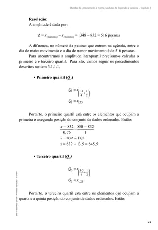 65
Medidas de Ordenamento e Forma, Medidas de Dispersão e Gráficos – Capítulo 3
EAD-15-Estatídtica
Aplicada
–
Proibida
a
reprodução
–
©
UniSEB
Resolução:
A amplitude é dada por:
R = x(máximo) – x(mínimo) = 1348 – 832 = 516 pessoas
A diferença, no número de pessoas que entram na agência, entre o
dia de maior movimento e o dia de menor movimento é de 516 pessoas.
Para encontrarmos a amplitude interquartil precisamos calcular o
primeiro e o terceiro quartil. Para isto, vamos seguir os procedimentos
descritos no item 3.1.1.1.
•	Primeiro quartil (Q1)
Q x
Q x
1 1 5
4
1
2
1 1 75
=
=
⋅
+






,
Portanto, o primeiro quartil está entre os elementos que ocupam a
primeira e a segunda posição do conjunto de dados ordenados. Então:
x
x
x
−
=
−
− =
= + =
832
0,75
850 832
1
832 13 5
832 13 5 845 5
,
, ,
•	Terceiro quartil (Q3)
Q x
Q x
3 3 5
4
1
2
3 4 25
=
=
⋅
+






,
Portanto, o terceiro quartil está entre os elementos que ocupam a
quarta e a quinta posição do conjunto de dados ordenados. Então:
 