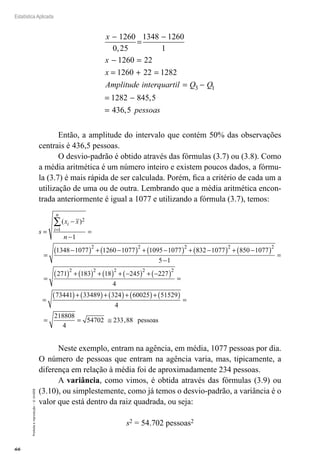66
Estatística Aplicada
Proibida
a
reprodução
–
©
UniSEB
x
x
x
Amplitude inte
−
=
−
− =
= + =
1260
0,25
1348 1260
1
1260 22
1260 22 1282
r
rquartil Q Q
pessoas
= −
= −
=
3 1
1282 845 5
436 5
,
,
Então, a amplitude do intervalo que contém 50% das observações
centrais é 436,5 pessoas.
O desvio-padrão é obtido através das fórmulas (3.7) ou (3.8). Como
a média aritmética é um número inteiro e existem poucos dados, a fórmu-
la (3.7) é mais rápida de ser calculada. Porém, fica a critério de cada um a
utilização de uma ou de outra. Lembrando que a média aritmética encon-
trada anteriormente é igual a 1077 e utilizando a fórmula (3.7), temos:
s
x x
n
i
i
n
=
−
−
=
=
−
( ) + −
( ) + −
( ) +
=
∑( )2
1
2 2 2
1
1348 1077 1260 1077 1095 1077 8
832 1077 850 1077
5 1
271 183 18 245
2 2
2 2 2 2
−
( ) + −
( )
−
=
=
( ) + ( ) + ( ) + −
( ) + −2
227
4
73441 33489 324 60025 51529
4
218808
4
2
( ) =
=
( )+ ( )+ ( )+ ( )+ ( ) =
= = 5
54702 233 88
≅ , pessoas
Neste exemplo, entram na agência, em média, 1077 pessoas por dia.
O número de pessoas que entram na agência varia, mas, tipicamente, a
diferença em relação à média foi de aproximadamente 234 pessoas.
A variância, como vimos, é obtida através das fórmulas (3.9) ou
(3.10), ou simplestemente, como já temos o desvio-padrão, a variância é o
valor que está dentro da raiz quadrada, ou seja:
s2 = 54.702 pessoas2
 