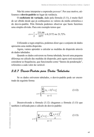 67
Medidas de Ordenamento e Forma, Medidas de Dispersão e Gráficos – Capítulo 3
EAD-15-Estatídtica
Aplicada
–
Proibida
a
reprodução
–
©
UniSEB
Não há como interpretar a expressão pessoas2. Por esse motivo, uti-
lizamos o desvio-padrão no lugar da variância.
O coeficiente de variação, dado pela fórmula (3.11), é muito fácil
de ser obtido desde que já conheçamos os valores da média aritmética e
do desvio-padrão. Pela fórmula podemos observar que basta fazermos
uma simples divisão. Para este exemplo temos que:
cv
s
x
= = ≅
233 88
1077
0 2172 21 72
,
, , %
ou
Utilizando a regra empírica, podemos dizer que o conjunto de dados
apresenta uma média dispersão.
Agora, vamos aprender a calcular as medidas de dispersão através
de dados tabulados.
Quando os dados estiverem na forma tabulada, haverá uma pequena
diferença no cálculo das medidas de dispersão, pois agora será necessário
considerar as frequências, que funcionarão como “fatores de ponderação”,
referentes a cada valor da variável.
3.2.7  Desvio-Padrão para Dados Tabulados
Se os dados estiverem tabulados, o desvio-padrão pode ser encon-
trado da seguinte forma:
s
x x f
n
i i
i
k
=
− ×
−
=
∑( )2
1
1
Desenvolvendo a fórmula (3.12) chegamos a fórmula (3.13) que
também é utilizada para o cálculo do desvio-padrão:
s
x f
x f
n
n
i
2
i
i i
=
× −
×
( )
−
∑
∑
2
1
(3.12)
(3.13)
 