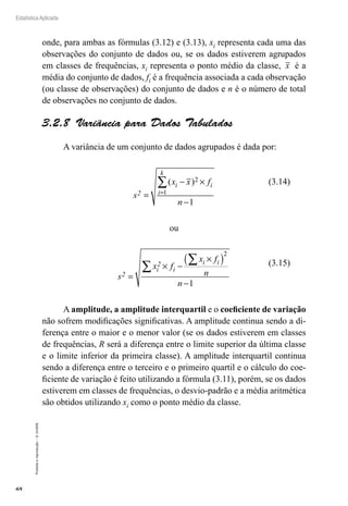 68
Estatística Aplicada
Proibida
a
reprodução
–
©
UniSEB
onde, para ambas as fórmulas (3.12) e (3.13), xi representa cada uma das
observações do conjunto de dados ou, se os dados estiverem agrupados
em classes de frequências, xi representa o ponto médio da classe, x é a
média do conjunto de dados, fi é a frequência associada a cada observação
(ou classe de observações) do conjunto de dados e n é o número de total
de observações no conjunto de dados.
3.2.8  Variância para Dados Tabulados
A variância de um conjunto de dados agrupados é dada por:
s
x x f
n
2
i i
i
k
=
− ×
−
=
∑( )2
1
1
ou
s
x f
x f
n
n
2
i
2
i
i i
=
× −
×
( )
−
∑
∑
2
1
A amplitude, a amplitude interquartil e o coeficiente de variação
não sofrem modificações significativas. A amplitude continua sendo a di-
ferença entre o maior e o menor valor (se os dados estiverem em classes
de frequências, R será a diferença entre o limite superior da última classe
e o limite inferior da primeira classe). A amplitude interquartil continua
sendo a diferença entre o terceiro e o primeiro quartil e o cálculo do coe-
ficiente de variação é feito utilizando a fórmula (3.11), porém, se os dados
estiverem em classes de frequências, o desvio-padrão e a média aritmética
são obtidos utilizando xi como o ponto médio da classe.
(3.14)
(3.15)
 