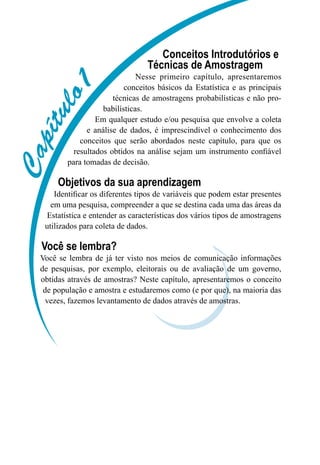 C
C
C
C
C
C
C
C
C
Conceitos Introdutórios e
Técnicas de Amostragem
Nesse primeiro capítulo, apresentaremos
conceitos básicos da Estatística e as principais
técnicas de amostragens probabilísticas e não pro-
babilísticas.
Em qualquer estudo e/ou pesquisa que envolve a coleta
e análise de dados, é imprescindível o conhecimento dos
conceitos que serão abordados neste capítulo, para que os
resultados obtidos na análise sejam um instrumento confiável
para tomadas de decisão.
Objetivos da sua aprendizagem
Identificar os diferentes tipos de variáveis que podem estar presentes
em uma pesquisa, compreender a que se destina cada uma das áreas da
Estatística e entender as características dos vários tipos de amostragens
utilizados para coleta de dados.
Você se lembra?
Você se lembra de já ter visto nos meios de comunicação informações
de pesquisas, por exemplo, eleitorais ou de avaliação de um governo,
obtidas através de amostras? Neste capítulo, apresentaremos o conceito
de população e amostra e estudaremos como (e por que), na maioria das
vezes, fazemos levantamento de dados através de amostras.
 